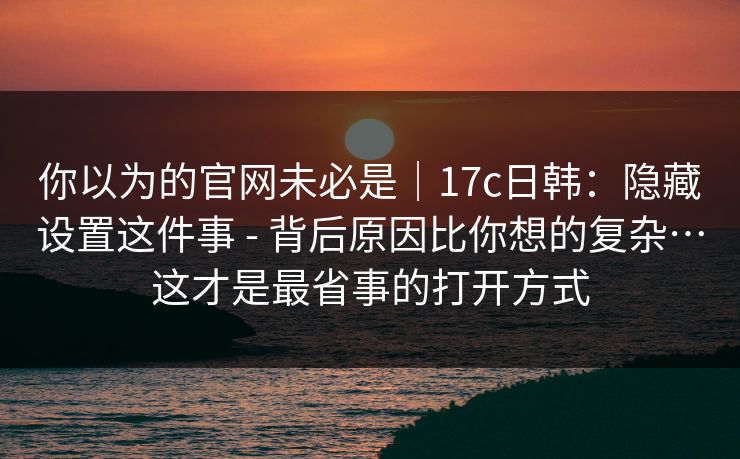 你以为的官网未必是｜17c日韩：隐藏设置这件事 - 背后原因比你想的复杂…这才是最省事的打开方式