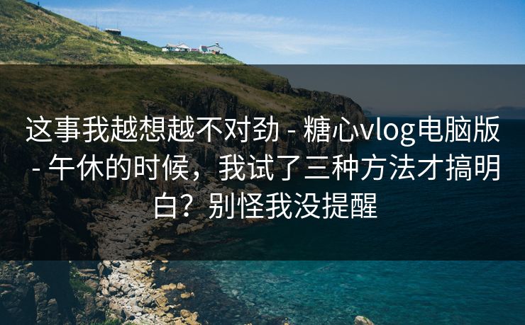 这事我越想越不对劲 - 糖心vlog电脑版 - 午休的时候，我试了三种方法才搞明白？别怪我没提醒