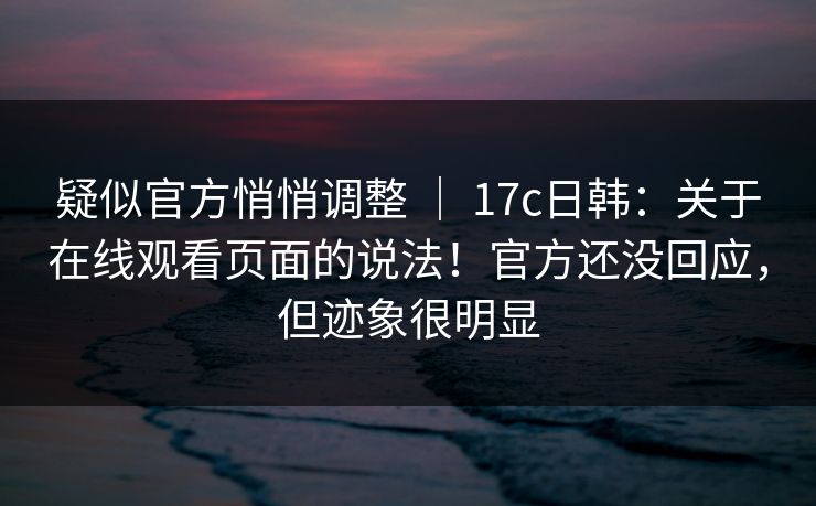 疑似官方悄悄调整 ｜ 17c日韩：关于在线观看页面的说法！官方还没回应，但迹象很明显