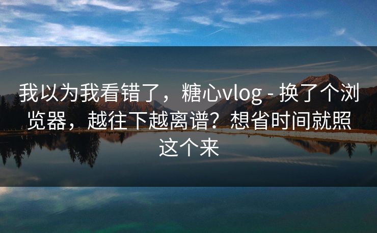 我以为我看错了，糖心vlog - 换了个浏览器，越往下越离谱？想省时间就照这个来