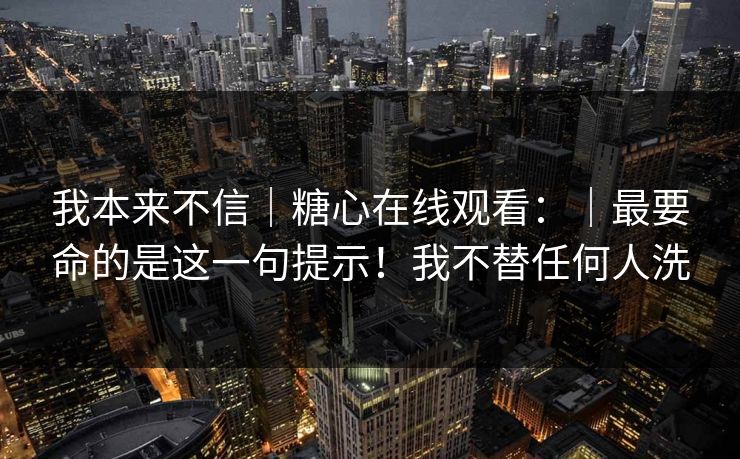 我本来不信｜糖心在线观看：｜最要命的是这一句提示！我不替任何人洗
