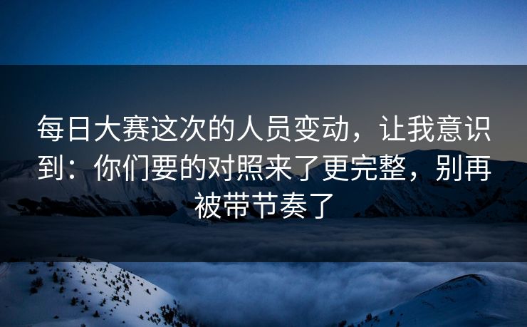 每日大赛这次的人员变动，让我意识到：你们要的对照来了更完整，别再被带节奏了