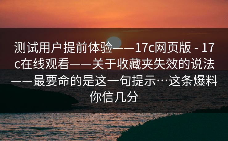 测试用户提前体验——17c网页版 - 17c在线观看——关于收藏夹失效的说法——最要命的是这一句提示…这条爆料你信几分