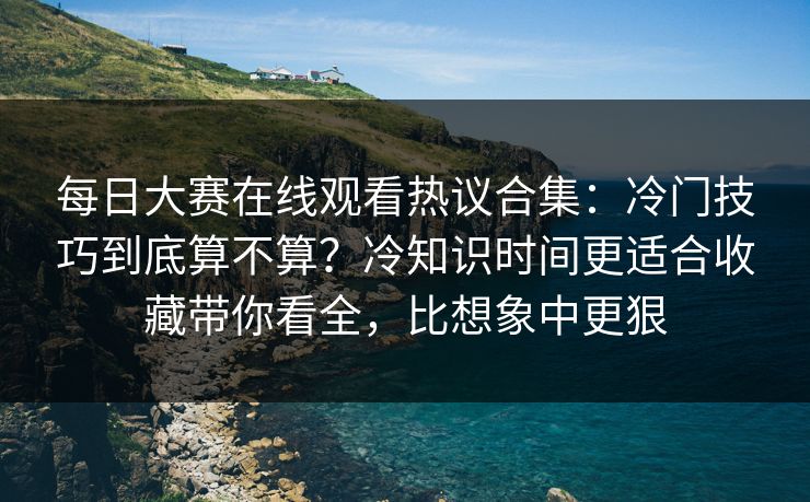 每日大赛在线观看热议合集：冷门技巧到底算不算？冷知识时间更适合收藏带你看全，比想象中更狠