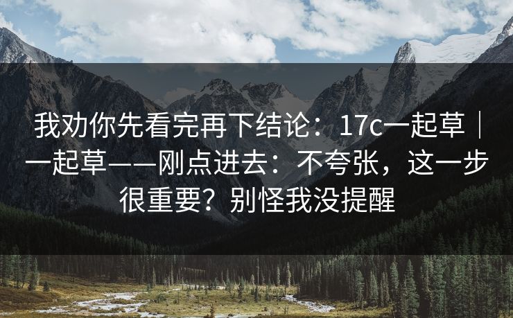 我劝你先看完再下结论：17c一起草｜一起草——刚点进去：不夸张，这一步很重要？别怪我没提醒