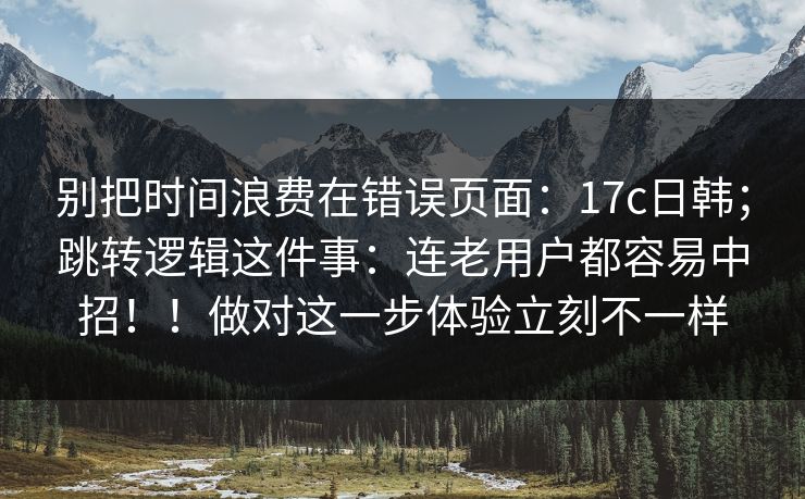 别把时间浪费在错误页面：17c日韩；跳转逻辑这件事：连老用户都容易中招！！做对这一步体验立刻不一样