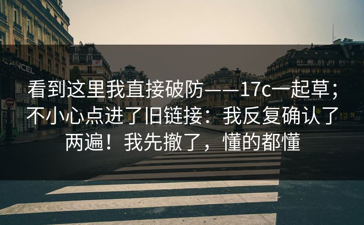 看到这里我直接破防——17c一起草；不小心点进了旧链接：我反复确认了两遍！我先撤了，懂的都懂