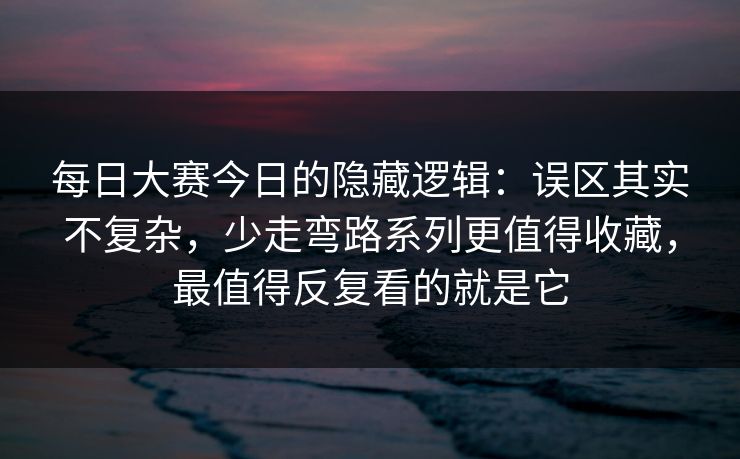 每日大赛今日的隐藏逻辑：误区其实不复杂，少走弯路系列更值得收藏，最值得反复看的就是它