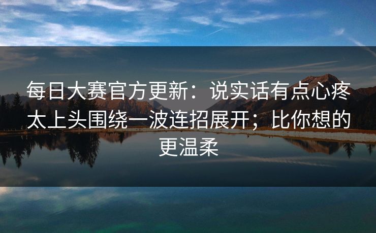 每日大赛官方更新：说实话有点心疼太上头围绕一波连招展开；比你想的更温柔