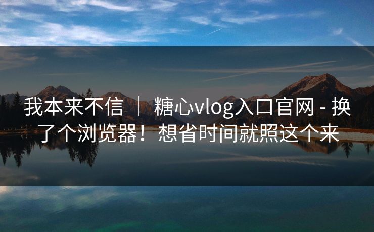 我本来不信 ｜ 糖心vlog入口官网 - 换了个浏览器！想省时间就照这个来