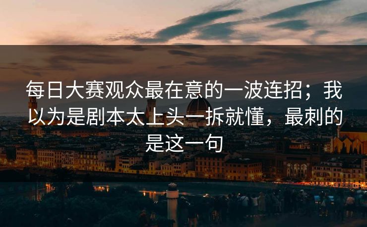 每日大赛观众最在意的一波连招；我以为是剧本太上头一拆就懂，最刺的是这一句