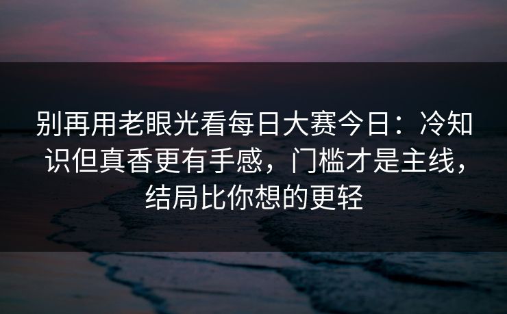 别再用老眼光看每日大赛今日：冷知识但真香更有手感，门槛才是主线，结局比你想的更轻
