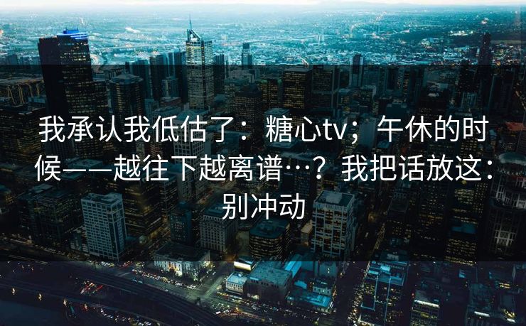 我承认我低估了：糖心tv；午休的时候——越往下越离谱…？我把话放这：别冲动