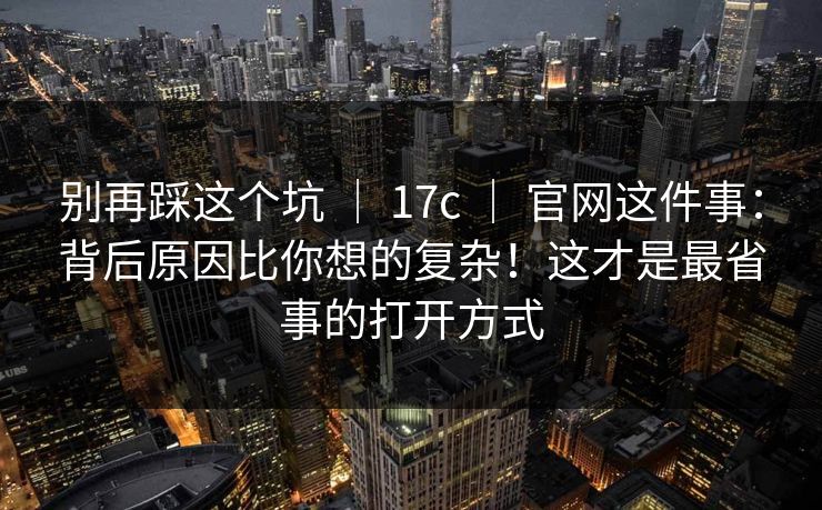 别再踩这个坑 ｜ 17c ｜ 官网这件事：背后原因比你想的复杂！这才是最省事的打开方式