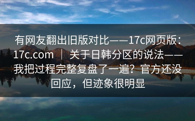 有网友翻出旧版对比——17c网页版：17c.com ｜ 关于日韩分区的说法——我把过程完整复盘了一遍？官方还没回应，但迹象很明显