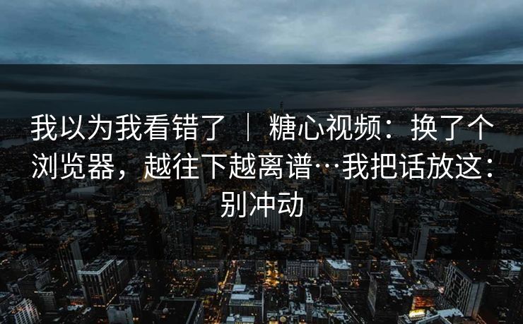 我以为我看错了 ｜ 糖心视频：换了个浏览器，越往下越离谱…我把话放这：别冲动