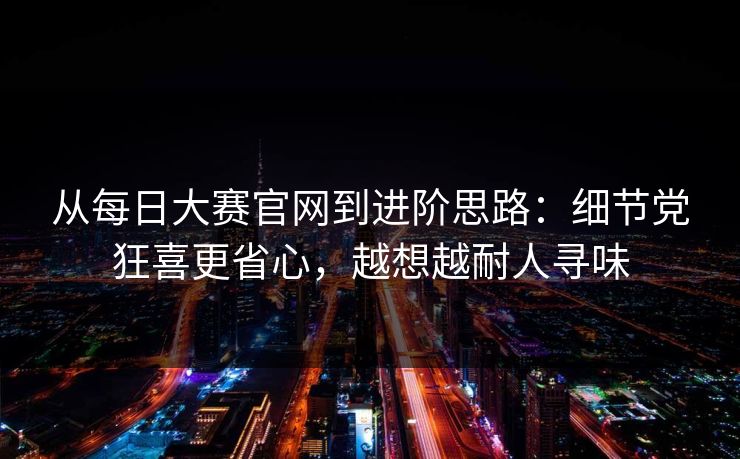 从每日大赛官网到进阶思路：细节党狂喜更省心，越想越耐人寻味