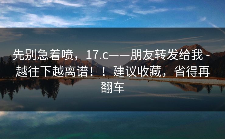 先别急着喷，17.c——朋友转发给我 - 越往下越离谱！！建议收藏，省得再翻车