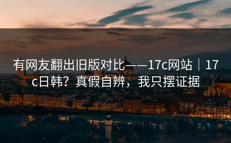 有网友翻出旧版对比——17c网站｜17c日韩？真假自辨，我只摆证据
