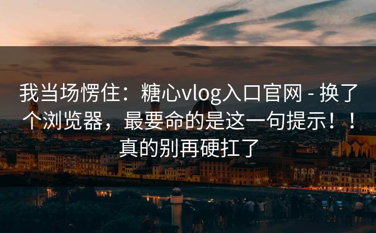 我当场愣住：糖心vlog入口官网 - 换了个浏览器，最要命的是这一句提示！！真的别再硬扛了