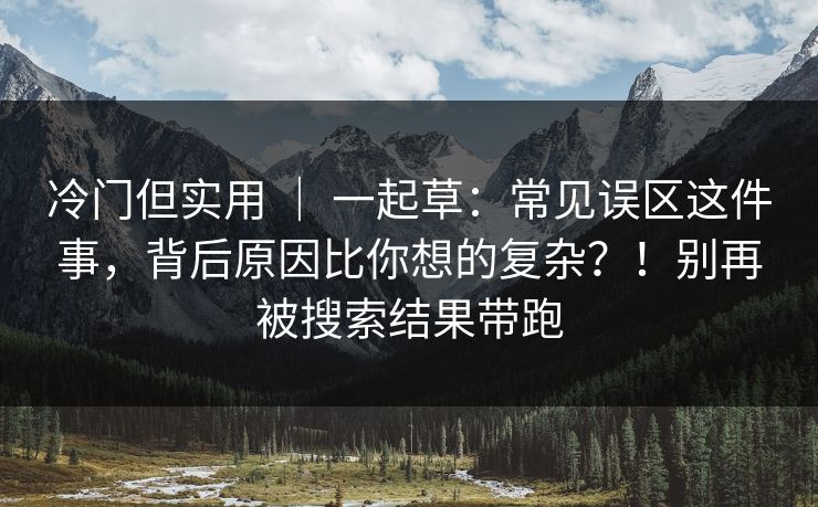 冷门但实用 ｜ 一起草：常见误区这件事，背后原因比你想的复杂？！别再被搜索结果带跑