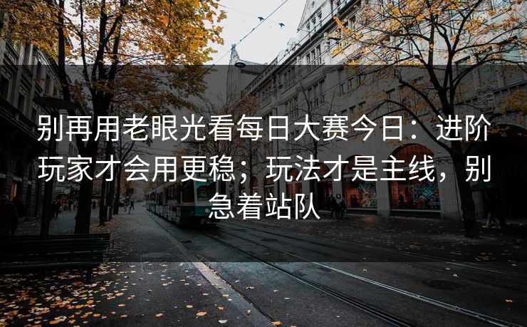 别再用老眼光看每日大赛今日：进阶玩家才会用更稳；玩法才是主线，别急着站队