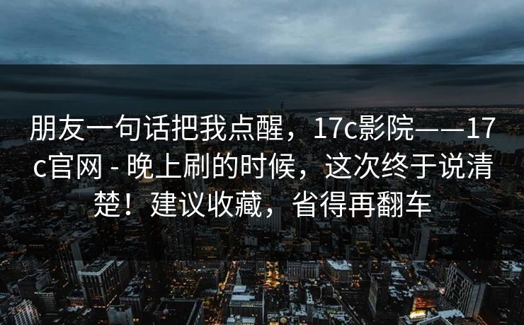 朋友一句话把我点醒，17c影院——17c官网 - 晚上刷的时候，这次终于说清楚！建议收藏，省得再翻车