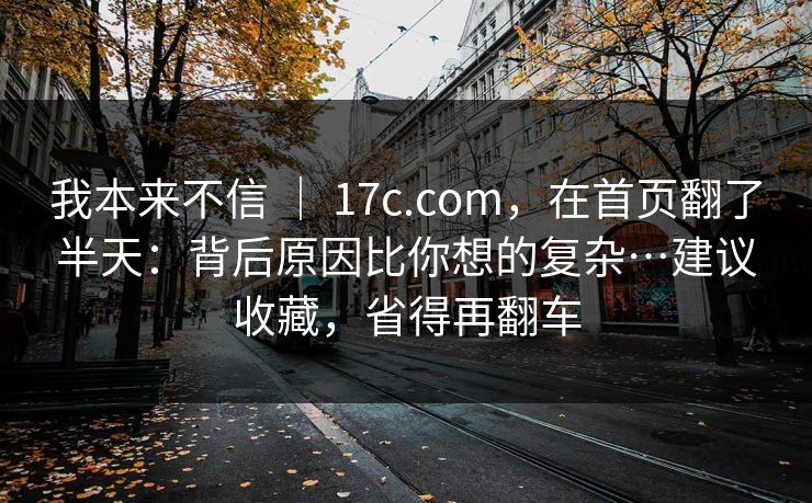 我本来不信 | 17c.com,在首页翻了半天:背后原因比你想的复杂…建议收藏,省得再翻车 我本来不信 | 17c.com,在首页翻了半天:背后原因比你想的复杂…建议收藏,省得再翻车