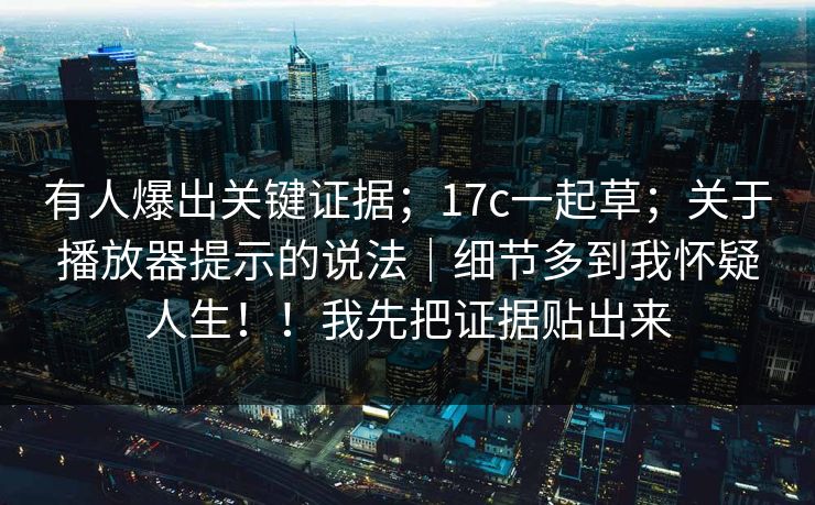 有人爆出关键证据；17c一起草；关于播放器提示的说法｜细节多到我怀疑人生！！我先把证据贴出来