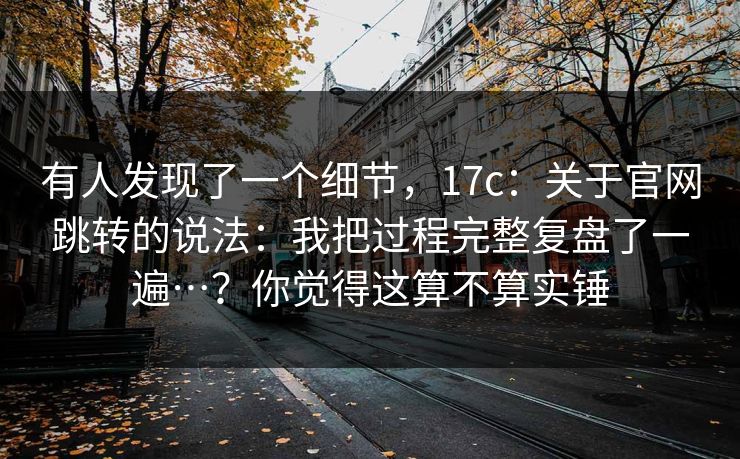 有人发现了一个细节，17c：关于官网跳转的说法：我把过程完整复盘了一遍…？你觉得这算不算实锤