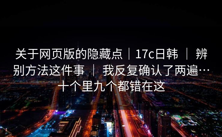 关于网页版的隐藏点|17c日韩 | 辨别方法这件事 | 我反复确认了两遍…十个里九个都错在这 关于网页版的隐藏点|17c日韩 | 辨别方法这件事 | 我反复确认了两遍…十个里九个都错在这