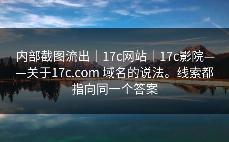 内部截图流出｜17c网站｜17c影院——关于17c.com 域名的说法。线索都指向同一个答案