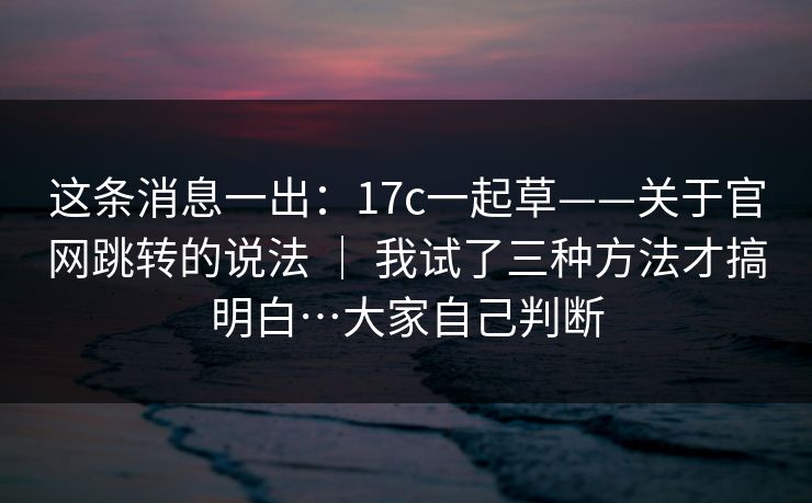 这条消息一出：17c一起草——关于官网跳转的说法 ｜ 我试了三种方法才搞明白…大家自己判断